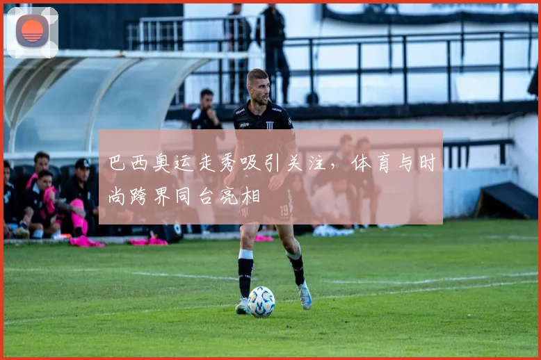 巴西奥运走秀吸引关注，体育与时尚跨界同台亮相