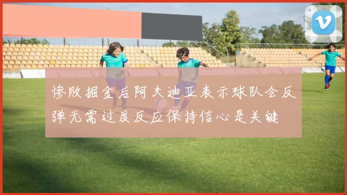 惨败掘金后阿夫迪亚表示球队会反弹无需过度反应保持信心是关键