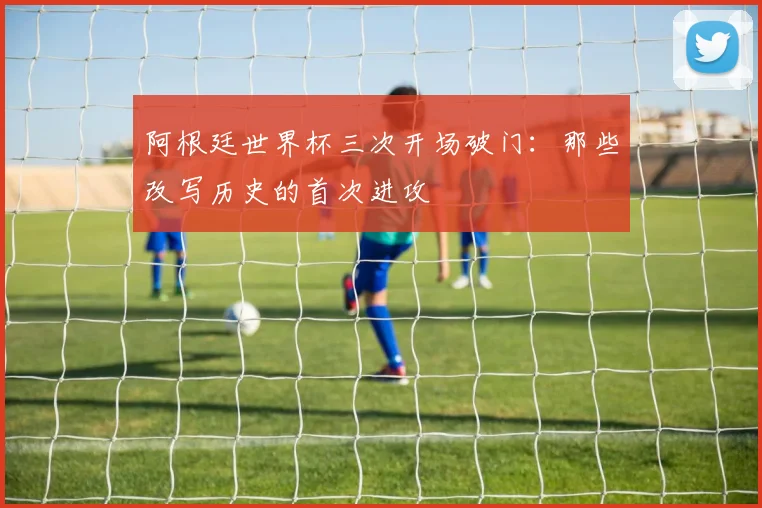 阿根廷世界杯三次开场破门：那些改写历史的首次进攻